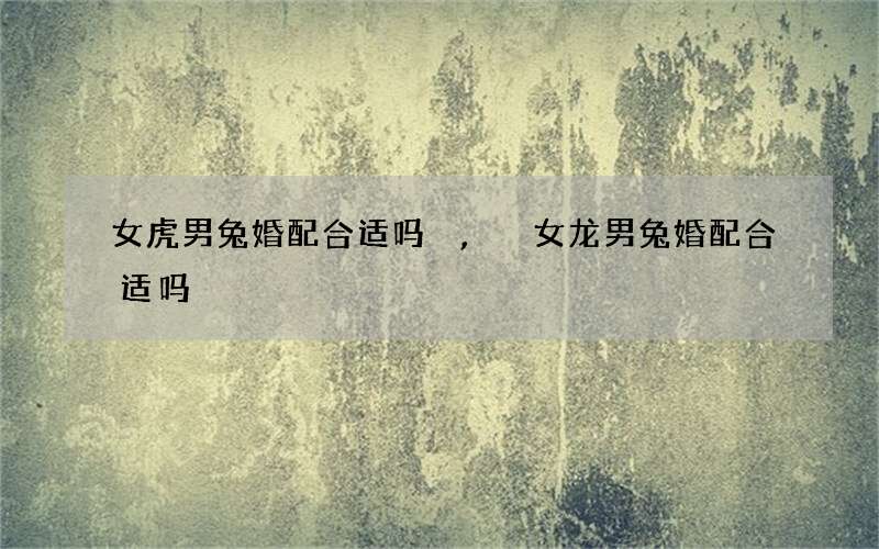 女虎男兔婚配合适吗,女龙男兔婚配合适吗